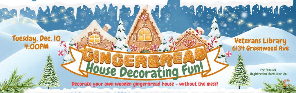 Tuesday, Dec. 10 4:00PM, Gingerbread House Decorating Fun!, Decorate your own wooden gingerbread house - without the mess!, Veterans Library 6134 Greenwood Ave, For families., Registration starts Nov. 26, Commerce Library