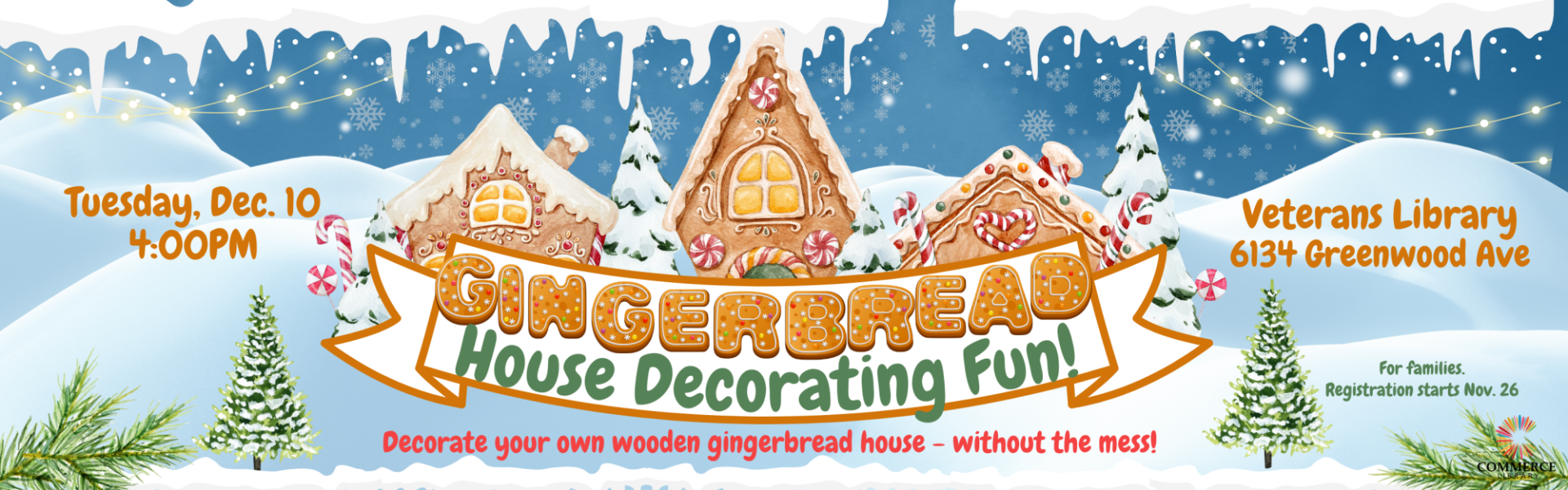 Gingerbread, House Decorating Fun! Tuesday, December 10, 4:00 pm, Veterans Library 6134 Greenwood Ave, Decorate your own wooden gingerbread house - without the mess! For families, Registrations starts Nov 26, Commerce Library